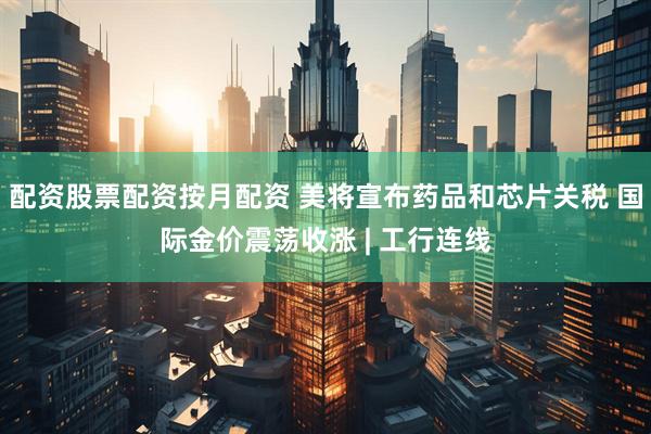 配资股票配资按月配资 美将宣布药品和芯片关税 国际金价震荡收涨 | 工行连线