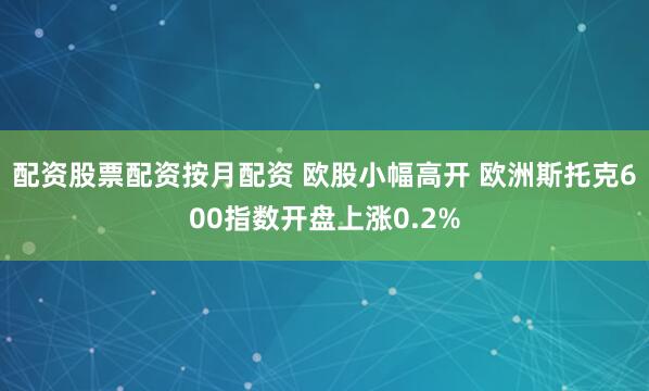 配资股票配资按月配资 欧股小幅高开 欧洲斯托克600指数开盘上涨0.2%