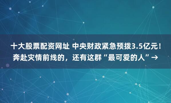 十大股票配资网址 中央财政紧急预拨3.5亿元！奔赴灾情前线的，还有这群“最可爱的人”→