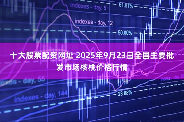 十大股票配资网址 2025年9月23日全国主要批发市场核桃价格行情