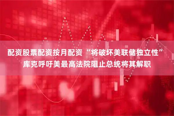 配资股票配资按月配资 “将破坏美联储独立性” 库克呼吁美最高法院阻止总统将其解职