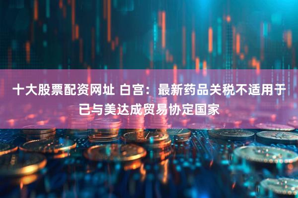 十大股票配资网址 白宫：最新药品关税不适用于已与美达成贸易协定国家