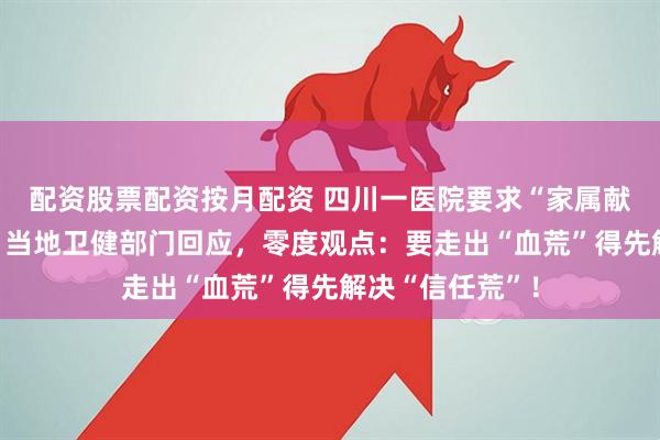 配资股票配资按月配资 四川一医院要求“家属献血才能手术”？当地卫健部门回应，零度观点：要走出“血荒”得先解决“信任荒”！
