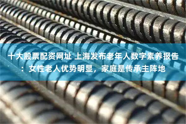 十大股票配资网址 上海发布老年人数字素养报告：女性老人优势明显，家庭是传承主阵地