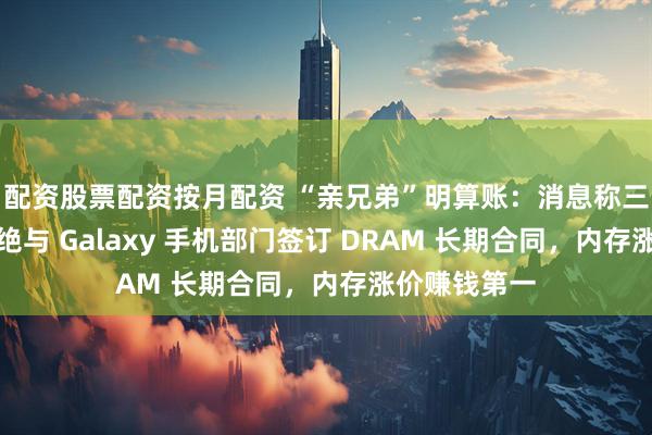 配资股票配资按月配资 “亲兄弟”明算账：消息称三星半导体拒绝与 Galaxy 手机部门签订 DRAM 长期合同，内存涨价赚钱第一
