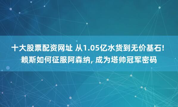 十大股票配资网址 从1.05亿水货到无价基石! 赖斯如何征服阿森纳, 成为塔帅冠军密码