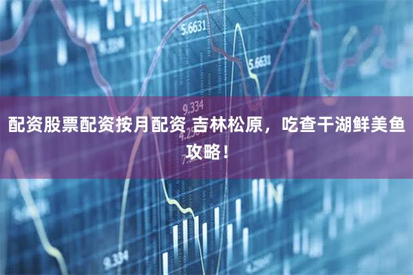 配资股票配资按月配资 吉林松原，吃查干湖鲜美鱼攻略！