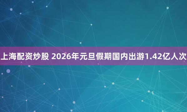 上海配资炒股 2026年元旦假期国内出游1.42亿人次