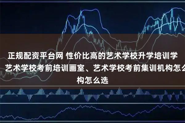 正规配资平台网 性价比高的艺术学校升学培训学校、艺术学校考前培训画室、艺术学校考前集训机构怎么选