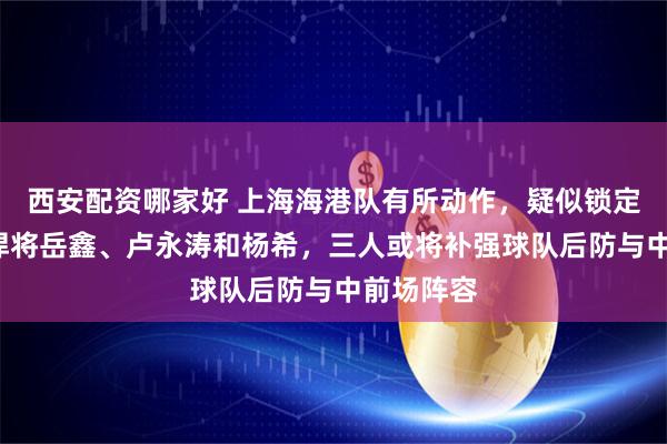 西安配资哪家好 上海海港队有所动作，疑似锁定3名本土悍将岳鑫、卢永涛和杨希，三人或将补强球队后防与中前场阵容