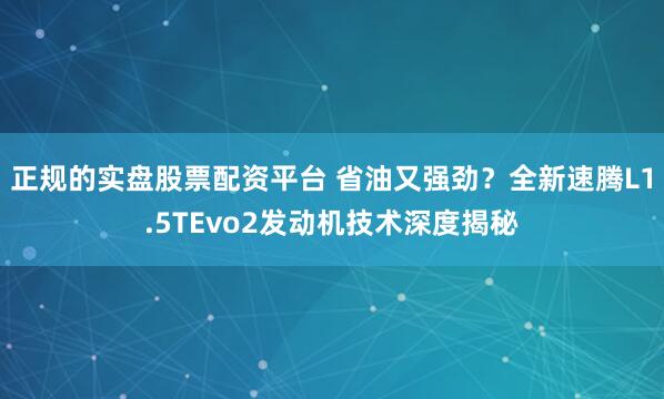 正规的实盘股票配资平台 省油又强劲？全新速腾L1.5TEvo2发动机技术深度揭秘