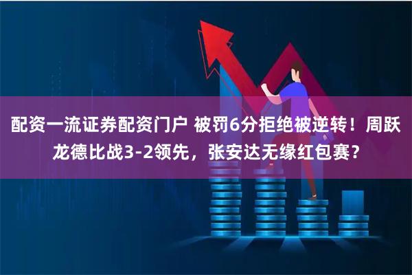 配资一流证券配资门户 被罚6分拒绝被逆转！周跃龙德比战3-2领先，张安达无缘红包赛？