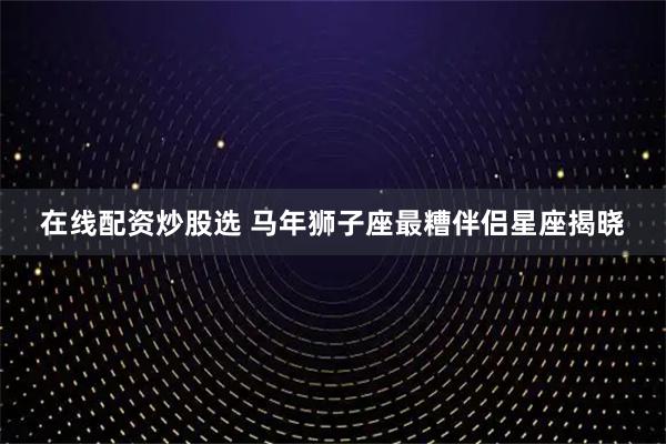 在线配资炒股选 马年狮子座最糟伴侣星座揭晓
