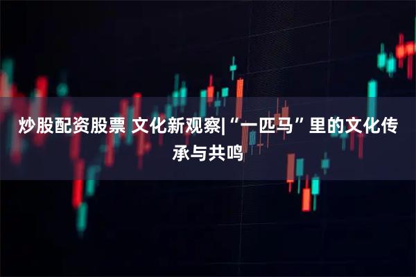 炒股配资股票 文化新观察|“一匹马”里的文化传承与共鸣