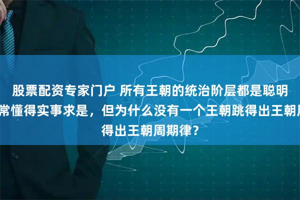 股票配资专家门户 所有王朝的统治阶层都是聪明人，非常懂得实事求是，但为什么没有一个王朝跳得出王朝周期律？