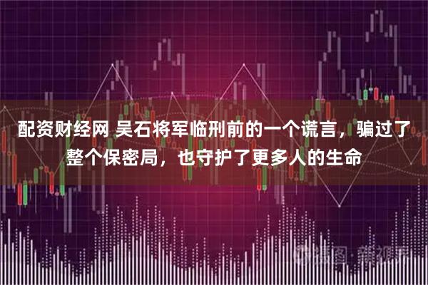 配资财经网 吴石将军临刑前的一个谎言，骗过了整个保密局，也守护了更多人的生命