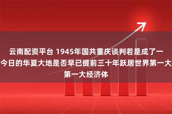 云南配资平台 1945年国共重庆谈判若是成了一家人，今日的华夏大地是否早已提前三十年跃居世界第一大经济体