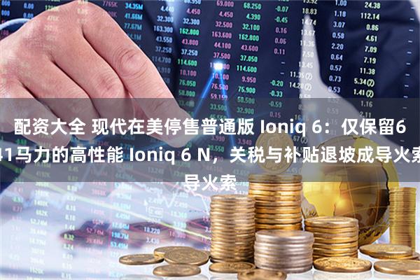 配资大全 现代在美停售普通版 Ioniq 6：仅保留641马力的高性能 Ioniq 6 N，关税与补贴退坡成导火索