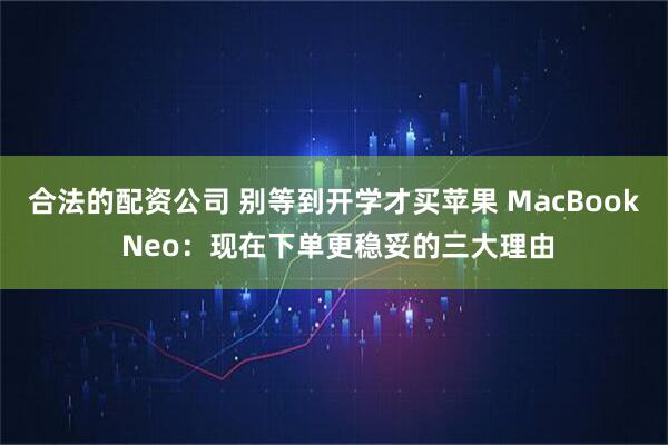 合法的配资公司 别等到开学才买苹果 MacBook Neo：现在下单更稳妥的三大理由