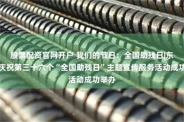 股票配资官网开户 我们的节日：全国助残日|东城区庆祝第三十六个“全国助残日”主题宣传服务活动成功举办