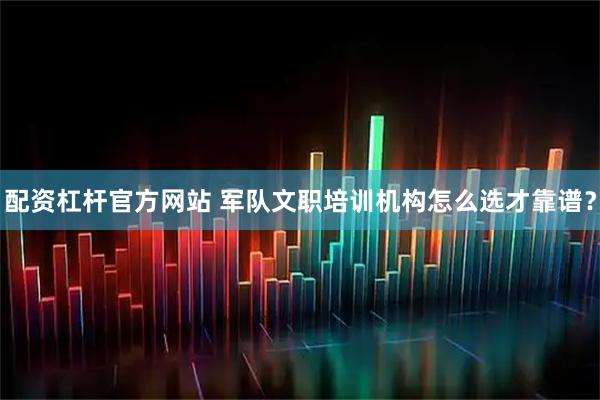 配资杠杆官方网站 军队文职培训机构怎么选才靠谱？