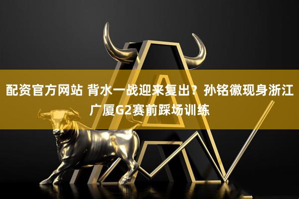 配资官方网站 背水一战迎来复出？孙铭徽现身浙江广厦G2赛前踩场训练