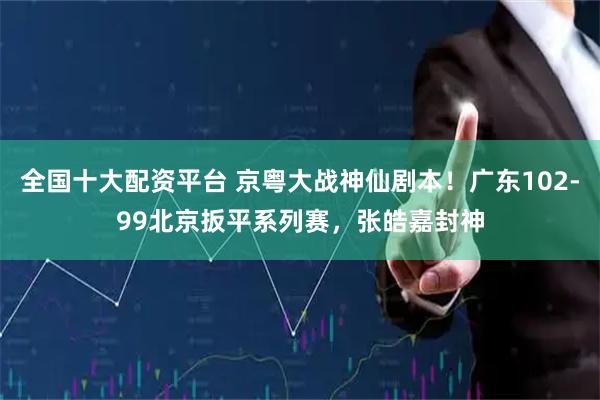全国十大配资平台 京粤大战神仙剧本！广东102-99北京扳平系列赛，张皓嘉封神
