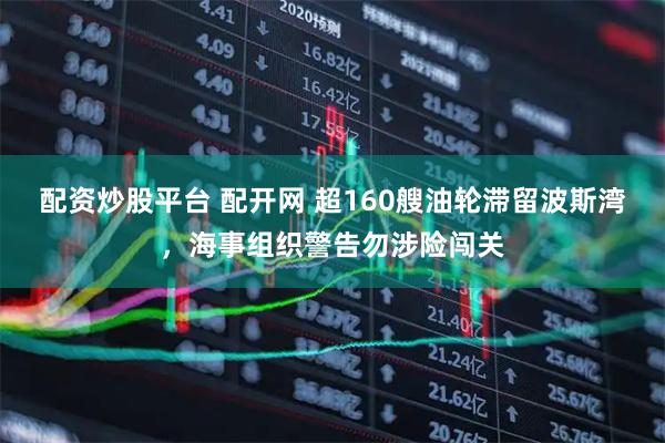 配资炒股平台 配开网 超160艘油轮滞留波斯湾，海事组织警告勿涉险闯关
